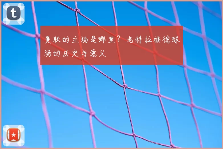 曼联的主场是哪里？老特拉福德球场的历史与意义