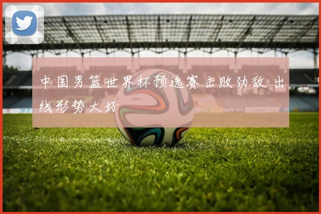 中国男篮世界杯预选赛击败劲敌 出线形势大好