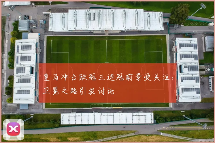 皇马冲击欧冠三连冠前景受关注,卫冕之路引发讨论