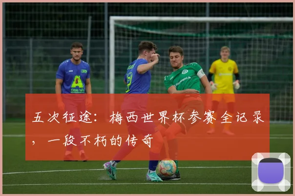 五次征途：梅西世界杯参赛全记录，一段不朽的传奇