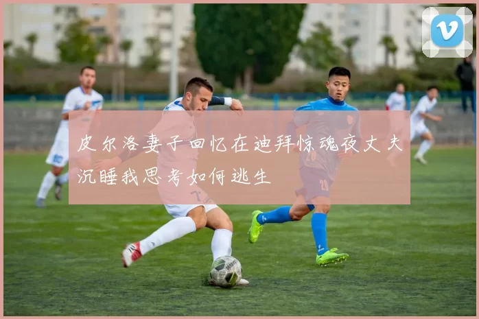 皮尔洛妻子回忆在迪拜惊魂夜丈夫沉睡我思考如何逃生