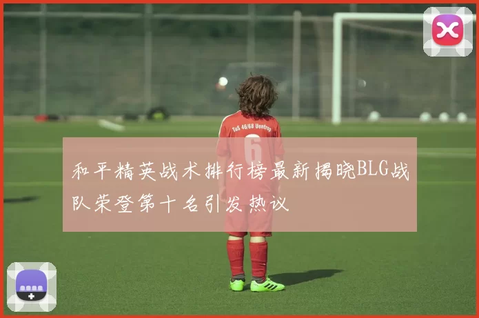 和平精英战术排行榜最新揭晓BLG战队荣登第十名引发热议