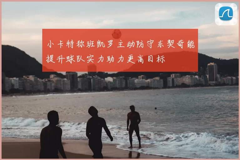 小卡特称班凯罗主动防守东契奇能提升球队实力助力更高目标