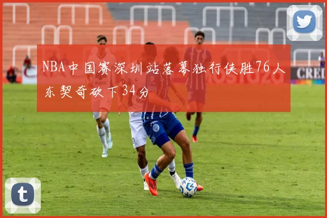 NBA中国赛深圳站落幕独行侠胜76人东契奇砍下34分