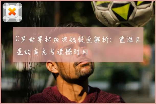 C罗世界杯经典战役全解析:重温巨星的高光与遗憾时刻