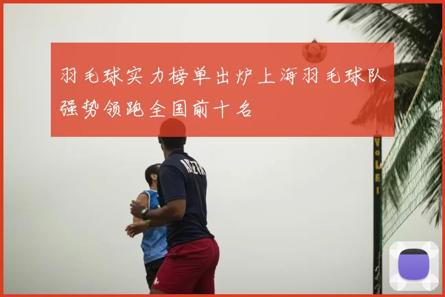 羽毛球实力榜单出炉上海羽毛球队强势领跑全国前十名