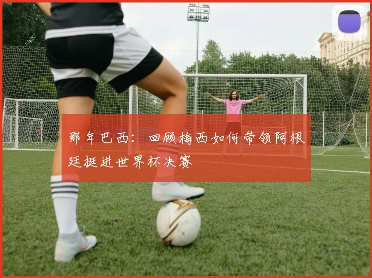 那年巴西:回顾梅西如何带领阿根廷挺进世界杯决赛