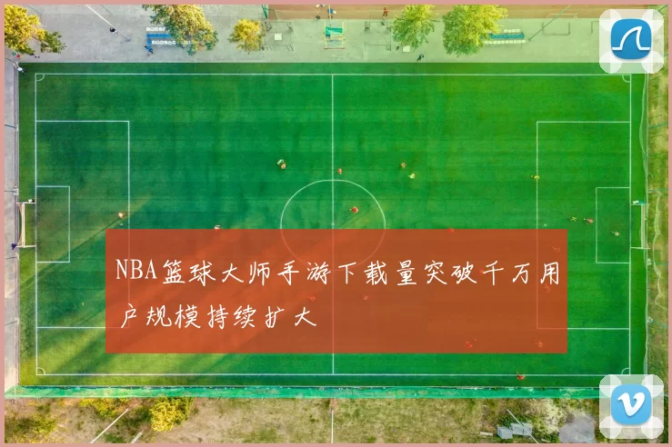 NBA篮球大师手游下载量突破千万用户规模持续扩大