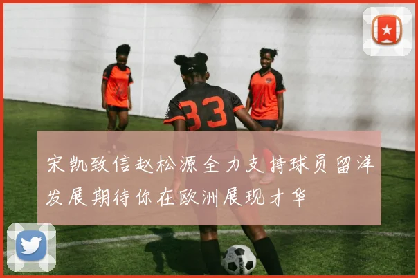 宋凯致信赵松源全力支持球员留洋发展期待你在欧洲展现才华