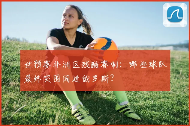 世预赛非洲区残酷赛制:哪些球队最终突围闯进俄罗斯?