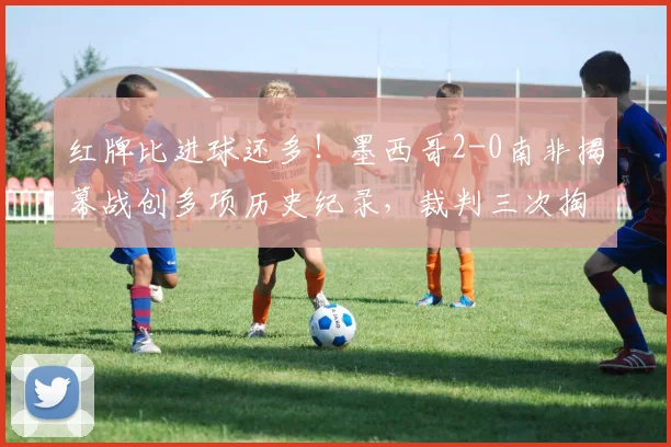 红牌比进球还多！墨西哥2-0南非揭幕战创多项历史纪录，裁判三次掏牌抢镜全场