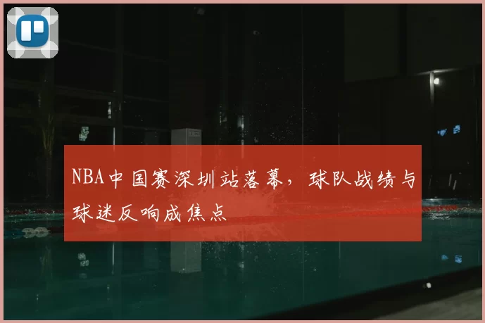NBA中国赛深圳站落幕，球队战绩与球迷反响成焦点