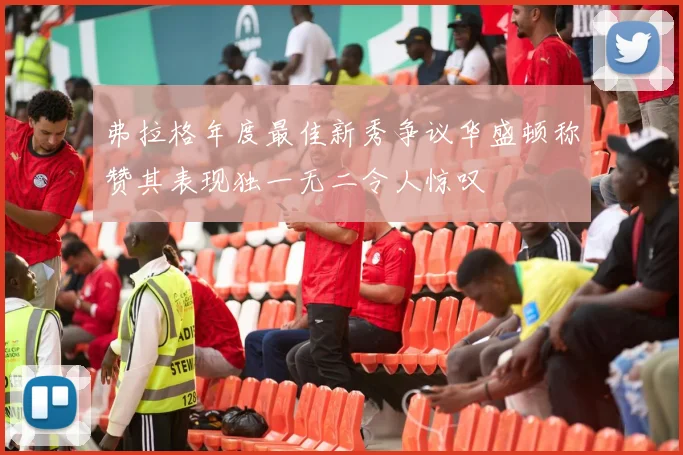 弗拉格年度最佳新秀争议华盛顿称赞其表现独一无二令人惊叹
