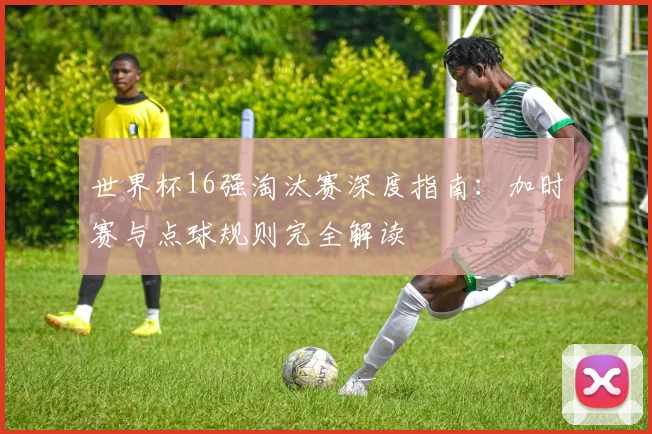 世界杯16强淘汰赛深度指南：加时赛与点球规则完全解读