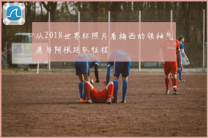从2018世界杯照片看梅西的领袖气质与阿根廷队征程