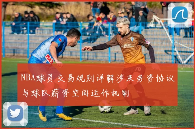 NBA球员交易规则详解涉及劳资协议与球队薪资空间运作机制