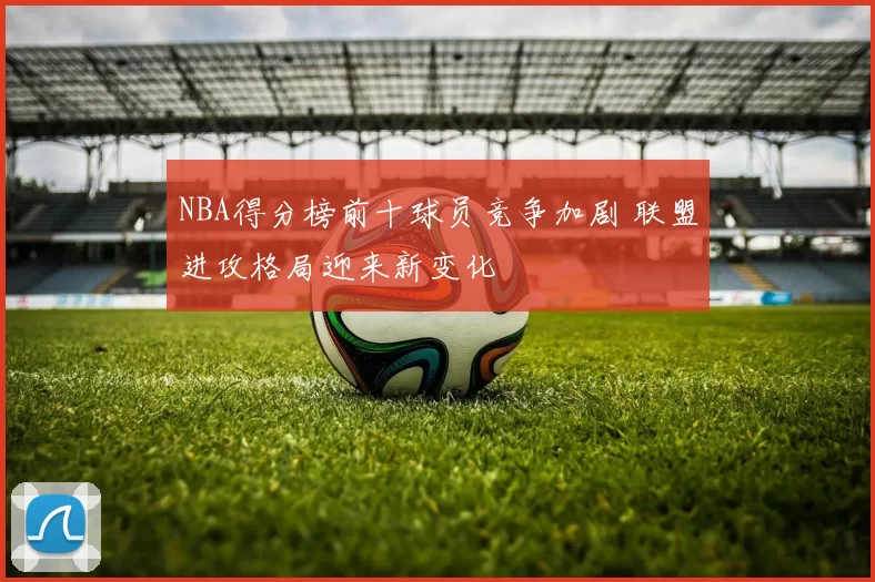 NBA得分榜前十球员竞争加剧 联盟进攻格局迎来新变化