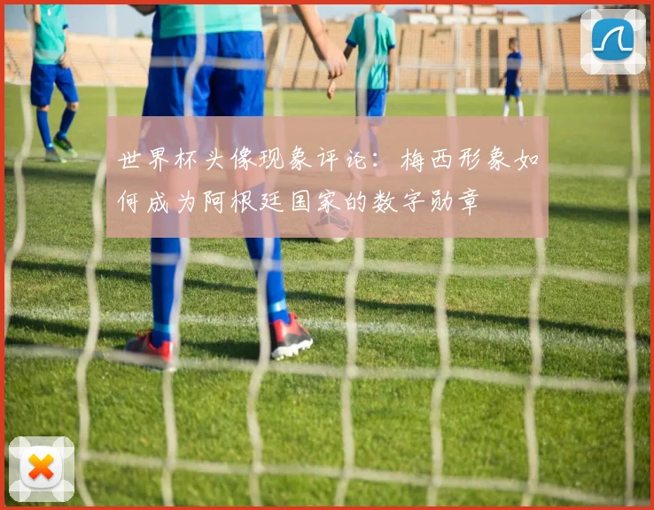 世界杯头像现象评论：梅西形象如何成为阿根廷国家的数字勋章