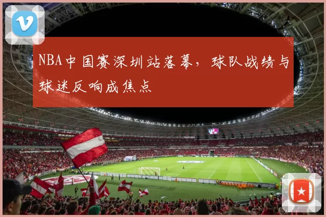 NBA中国赛深圳站落幕，球队战绩与球迷反响成焦点