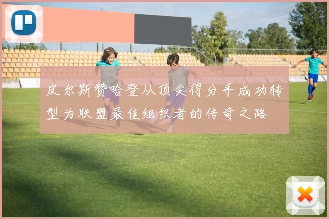 皮尔斯赞哈登从顶尖得分手成功转型为联盟最佳组织者的传奇之路