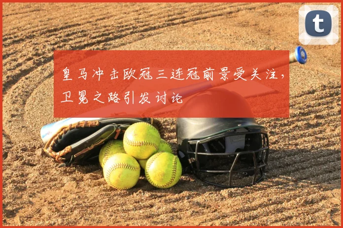 皇马冲击欧冠三连冠前景受关注，卫冕之路引发讨论