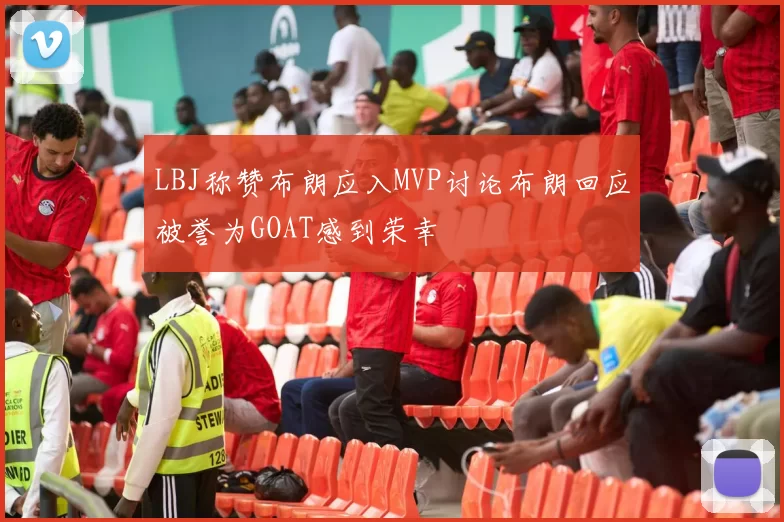 LBJ称赞布朗应入MVP讨论布朗回应被誉为GOAT感到荣幸