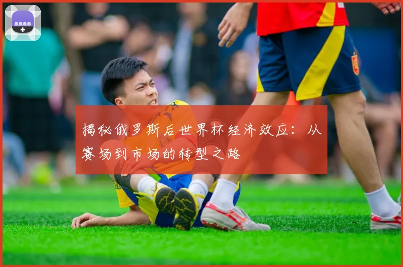 揭秘俄罗斯后世界杯经济效应：从赛场到市场的转型之路