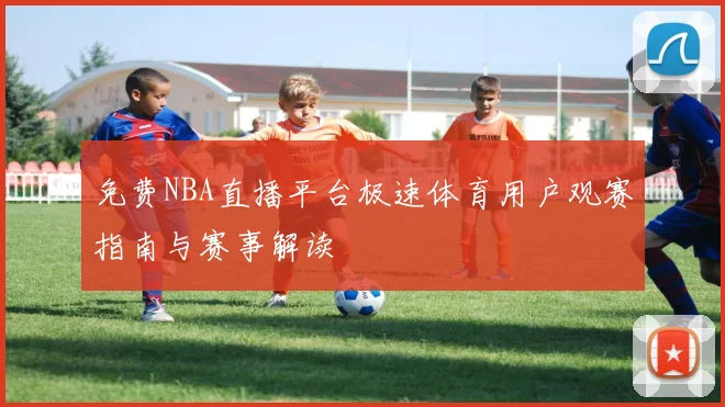 免费NBA直播平台极速体育用户观赛指南与赛事解读