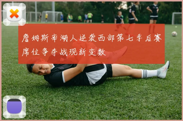 詹姆斯率湖人逆袭西部第七季后赛席位争夺战现新变数