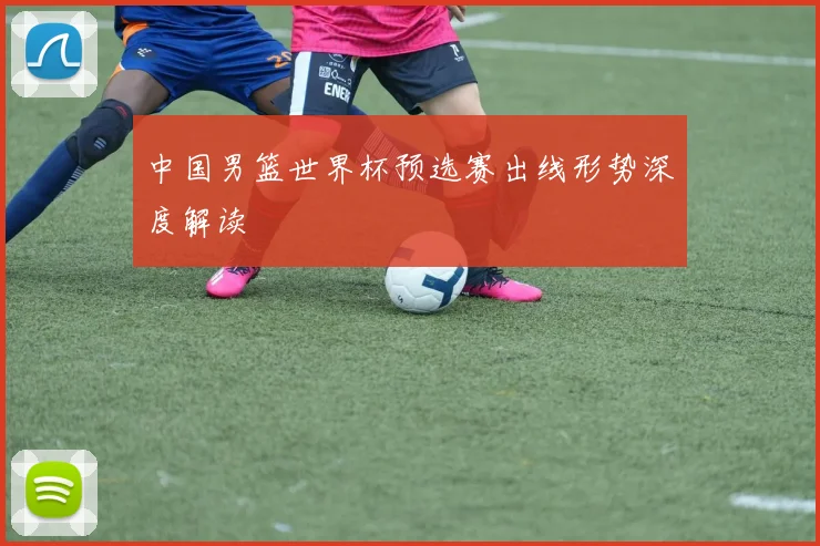 中国男篮世界杯预选赛出线形势深度解读