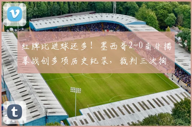 红牌比进球还多！墨西哥2-0南非揭幕战创多项历史纪录，裁判三次掏牌抢镜全场