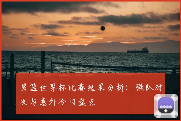 男篮世界杯比赛结果分析:强队对决与意外冷门盘点
