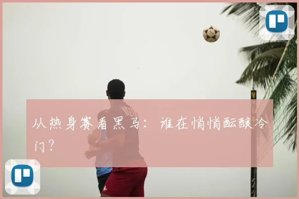从热身赛看黑马：谁在悄悄酝酿冷门？