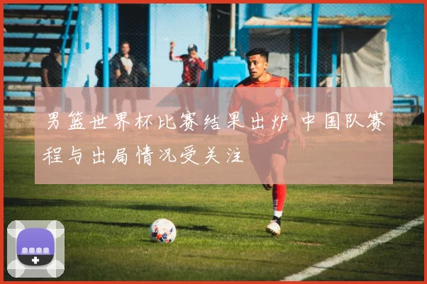 男篮世界杯比赛结果出炉 中国队赛程与出局情况受关注