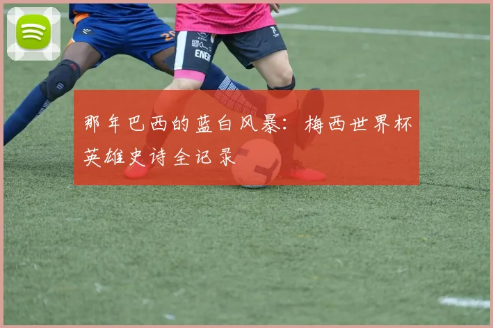那年巴西的蓝白风暴：梅西世界杯英雄史诗全记录