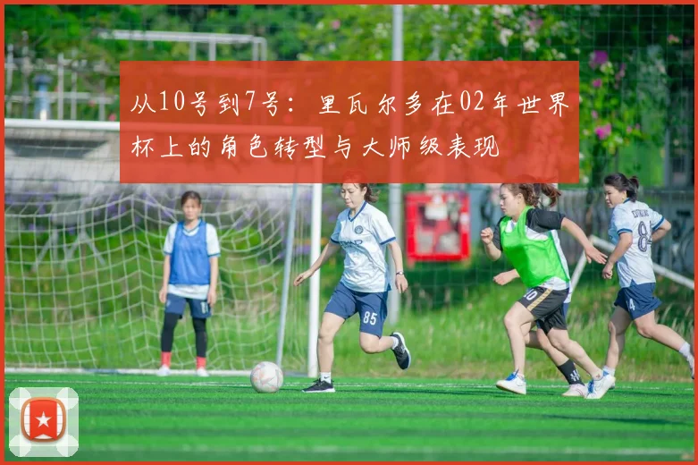 从10号到7号:里瓦尔多在02年世界杯上的角色转型与大师级表现