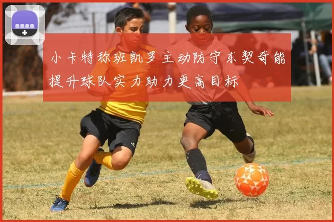 小卡特称班凯罗主动防守东契奇能提升球队实力助力更高目标