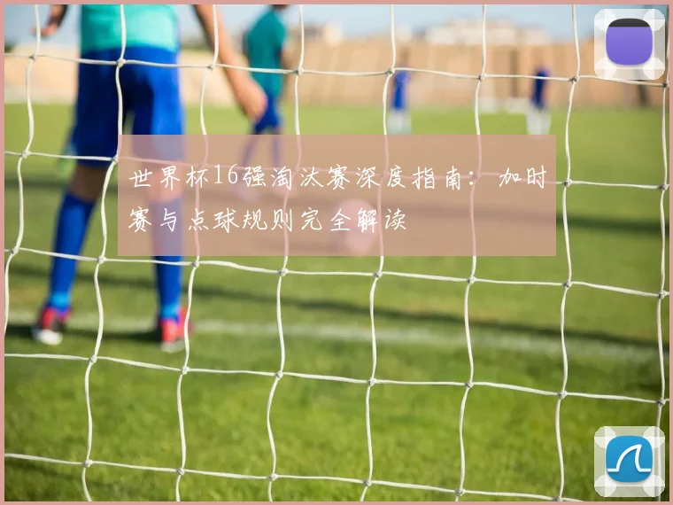 世界杯16强淘汰赛深度指南:加时赛与点球规则完全解读