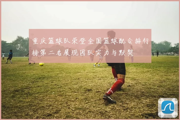 重庆篮球队荣登全国篮球配合排行榜第二名展现团队实力与默契