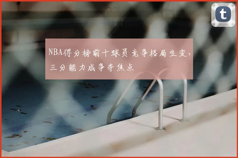 NBA得分榜前十球员竞争格局生变，三分能力成争夺焦点