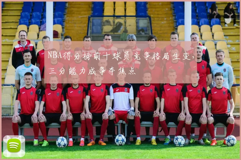 NBA得分榜前十球员竞争格局生变，三分能力成争夺焦点