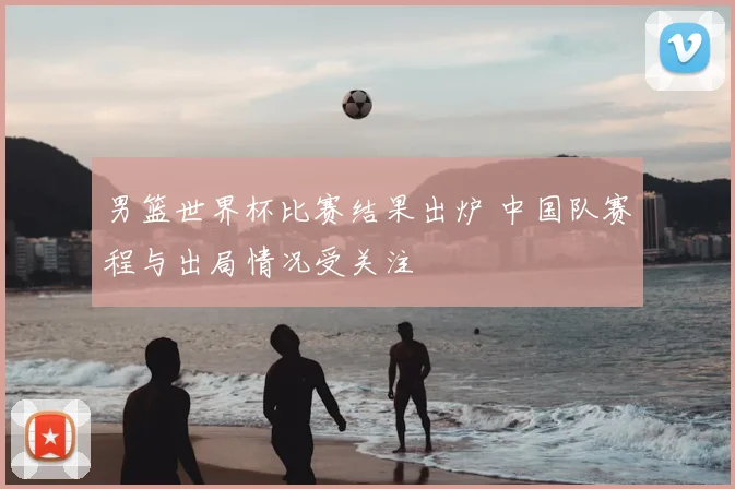 男篮世界杯比赛结果出炉 中国队赛程与出局情况受关注