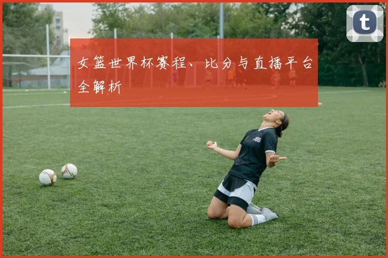 女篮世界杯赛程、比分与直播平台全解析