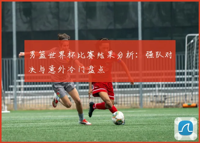 男篮世界杯比赛结果分析:强队对决与意外冷门盘点