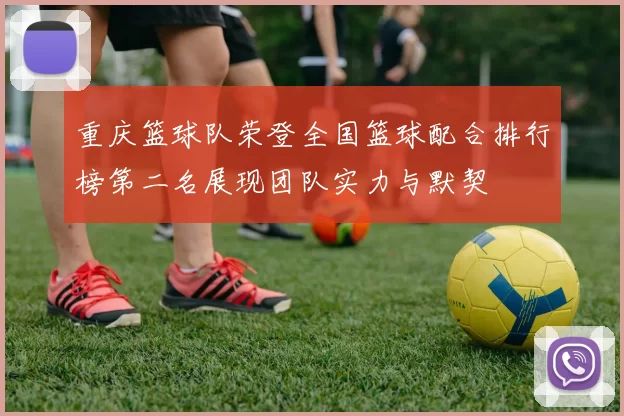 重庆篮球队荣登全国篮球配合排行榜第二名展现团队实力与默契