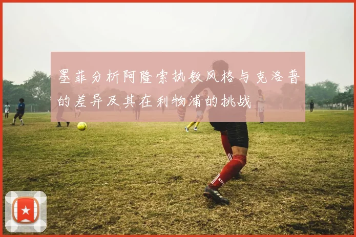 墨菲分析阿隆索执教风格与克洛普的差异及其在利物浦的挑战