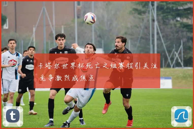 卡塔尔世界杯死亡之组赛程引关注 竞争激烈成焦点