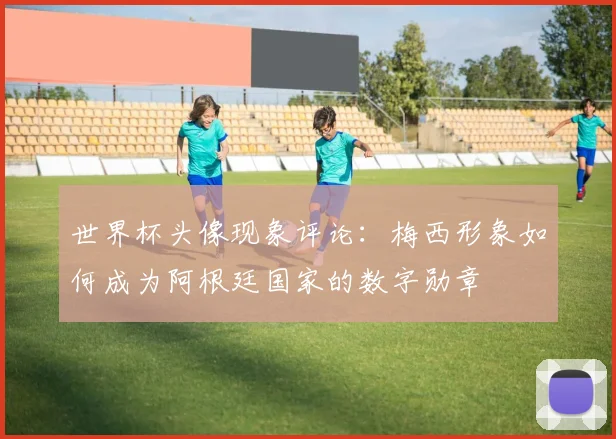 世界杯头像现象评论：梅西形象如何成为阿根廷国家的数字勋章
