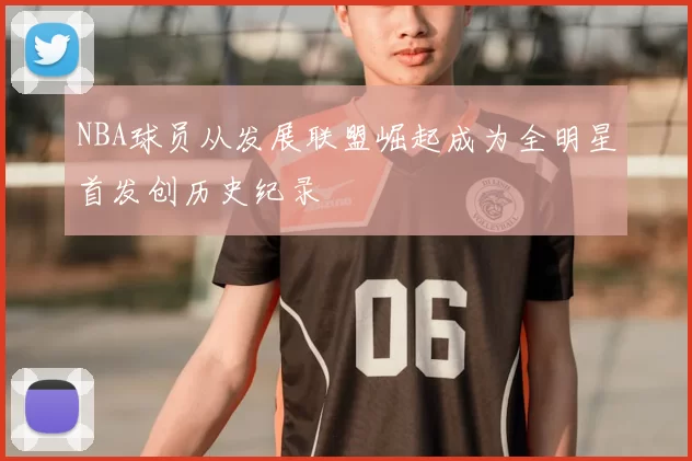 NBA球员从发展联盟崛起成为全明星首发创历史纪录