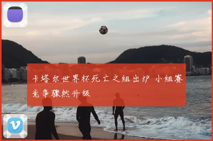 卡塔尔世界杯死亡之组出炉 小组赛竞争骤然升级